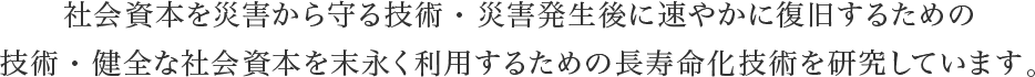 社会資本を災害から守る技術・災害発生後に速やかに復旧するための
技術・健全な社会資本を末永く利用するための長寿命化技術を研究しています。